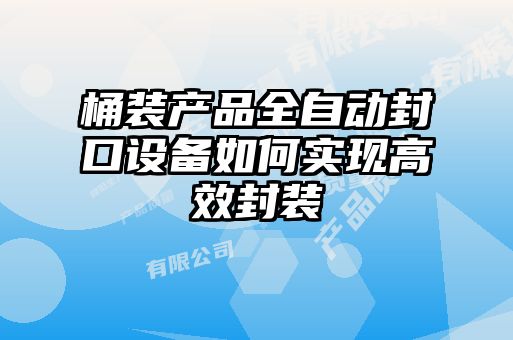 桶裝產(chǎn)品全自動封口設(shè)備如何實(shí)現(xiàn)高效封裝