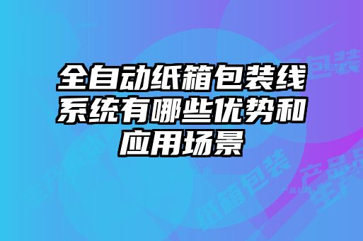 全自動紙箱包裝線系統(tǒng)有哪些優(yōu)勢和應(yīng)用場景