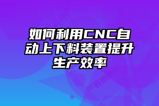 如何利用CNC自動上下料裝置提升生產(chǎn)效率