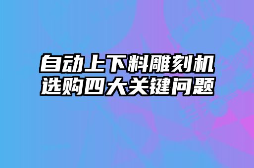 自動上下料雕刻機(jī)選購四大關(guān)鍵問題